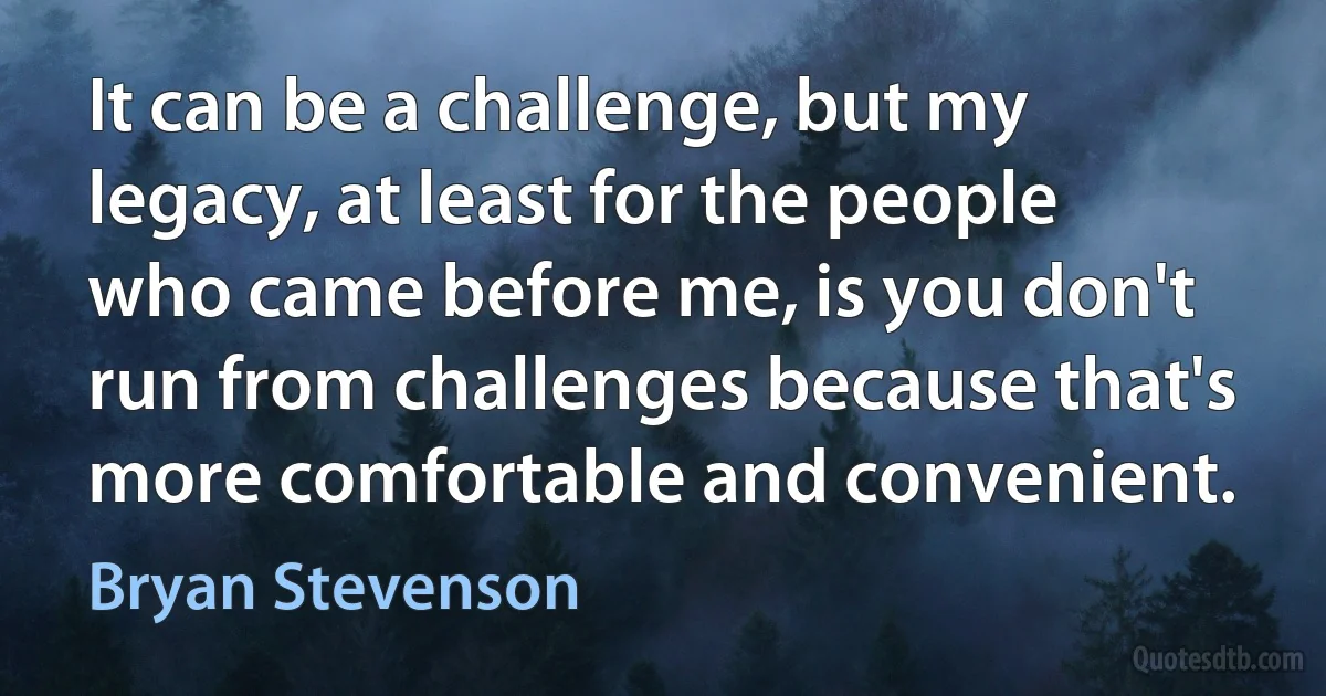 It can be a challenge, but my legacy, at least for the people who came before me, is you don't run from challenges because that's more comfortable and convenient. (Bryan Stevenson)