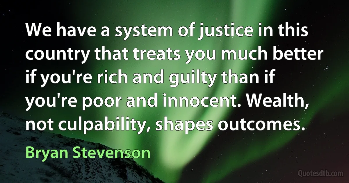 We have a system of justice in this country that treats you much better if you're rich and guilty than if you're poor and innocent. Wealth, not culpability, shapes outcomes. (Bryan Stevenson)