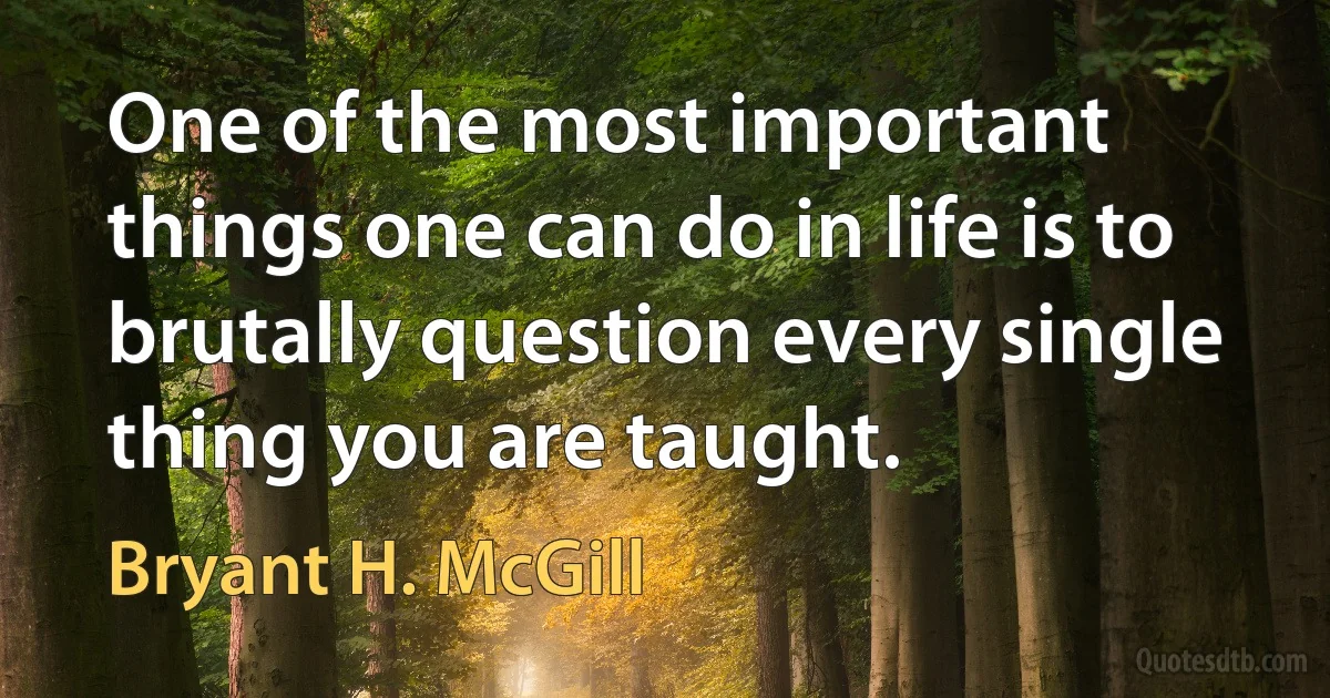 One of the most important things one can do in life is to brutally question every single thing you are taught. (Bryant H. McGill)