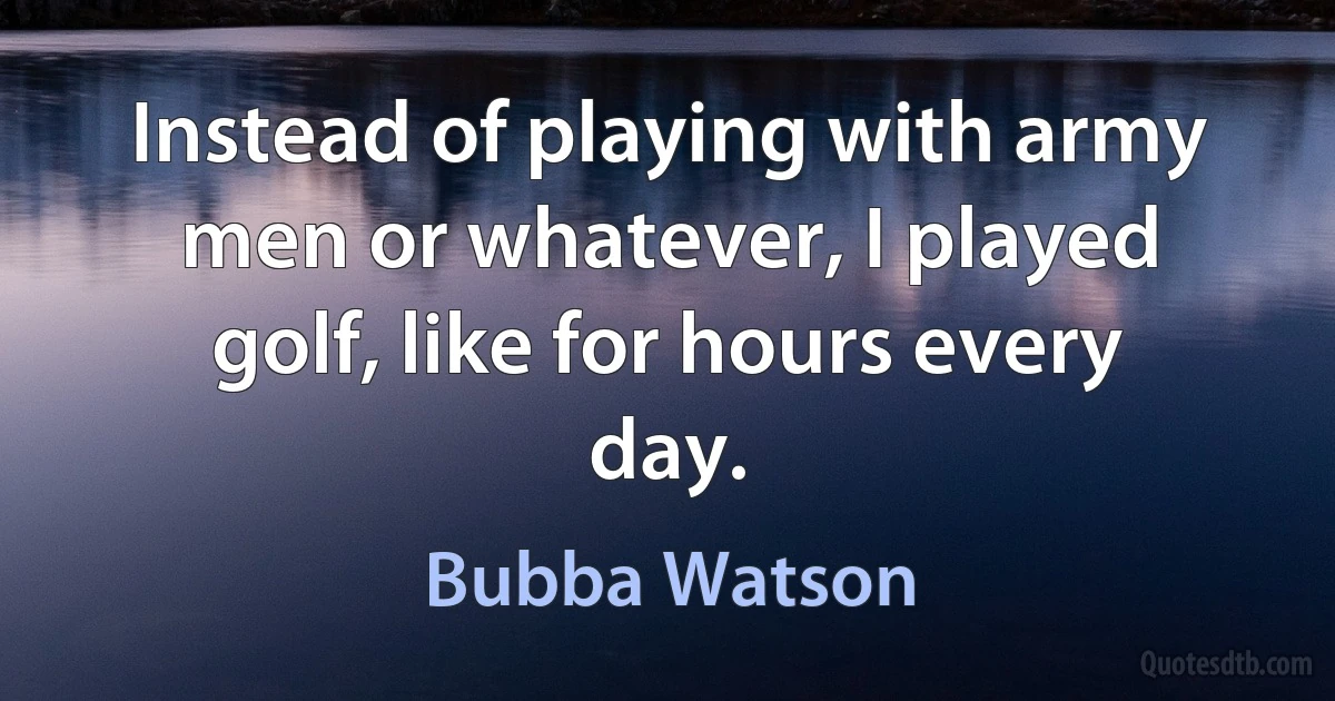 Instead of playing with army men or whatever, I played golf, like for hours every day. (Bubba Watson)