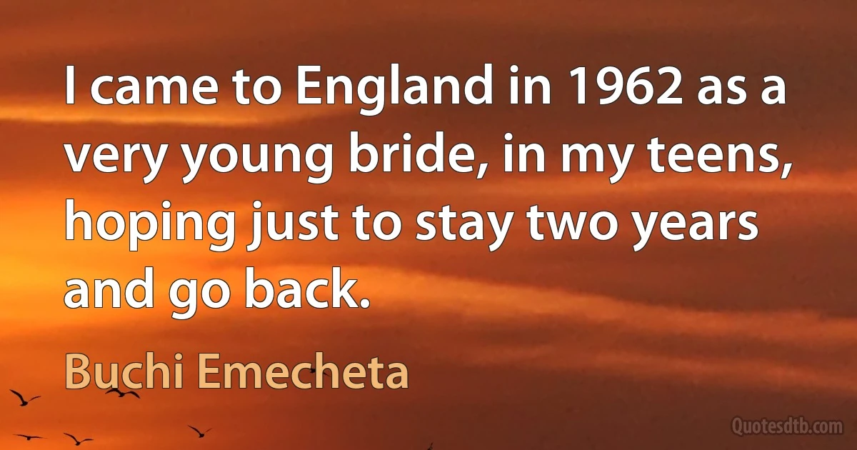 I came to England in 1962 as a very young bride, in my teens, hoping just to stay two years and go back. (Buchi Emecheta)