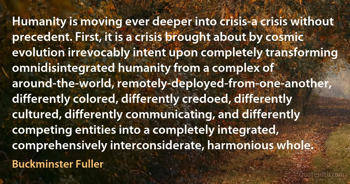 Humanity is moving ever deeper into crisis-a crisis without precedent. First, it is a crisis brought about by cosmic evolution irrevocably intent upon completely transforming omnidisintegrated humanity from a complex of around-the-world, remotely-deployed-from-one-another, differently colored, differently credoed, differently cultured, differently communicating, and differently competing entities into a completely integrated, comprehensively interconsiderate, harmonious whole. (Buckminster Fuller)