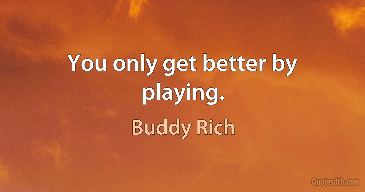 You only get better by playing. (Buddy Rich)