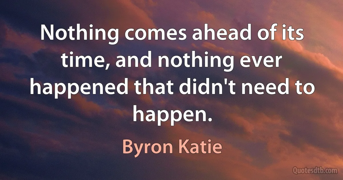 Nothing comes ahead of its time, and nothing ever happened that didn't need to happen. (Byron Katie)