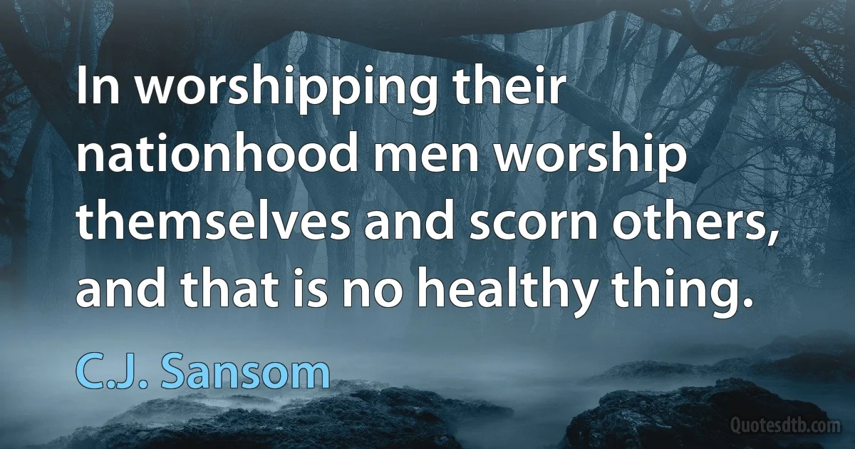 In worshipping their nationhood men worship themselves and scorn others, and that is no healthy thing. (C.J. Sansom)