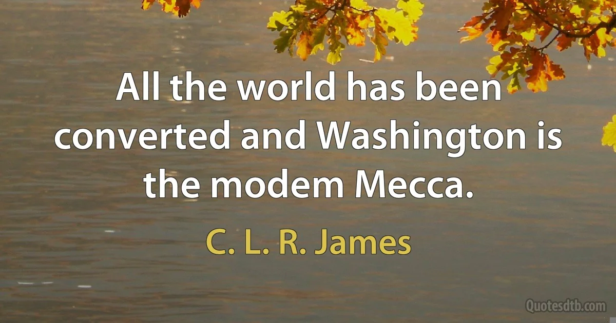 All the world has been converted and Washington is the modem Mecca. (C. L. R. James)