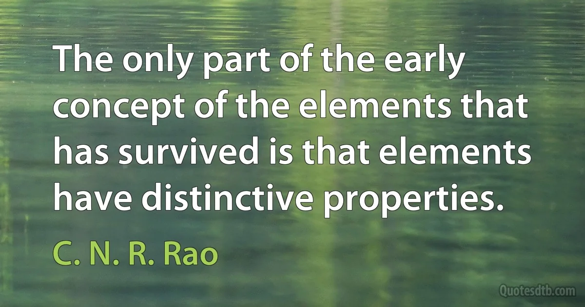 The only part of the early concept of the elements that has survived is that elements have distinctive properties. (C. N. R. Rao)