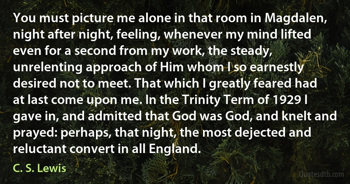 You must picture me alone in that room in Magdalen, night after night, feeling, whenever my mind lifted even for a second from my work, the steady, unrelenting approach of Him whom I so earnestly desired not to meet. That which I greatly feared had at last come upon me. In the Trinity Term of 1929 I gave in, and admitted that God was God, and knelt and prayed: perhaps, that night, the most dejected and reluctant convert in all England. (C. S. Lewis)