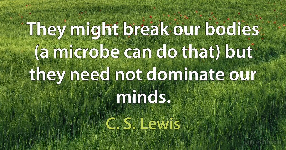 They might break our bodies (a microbe can do that) but they need not dominate our minds. (C. S. Lewis)