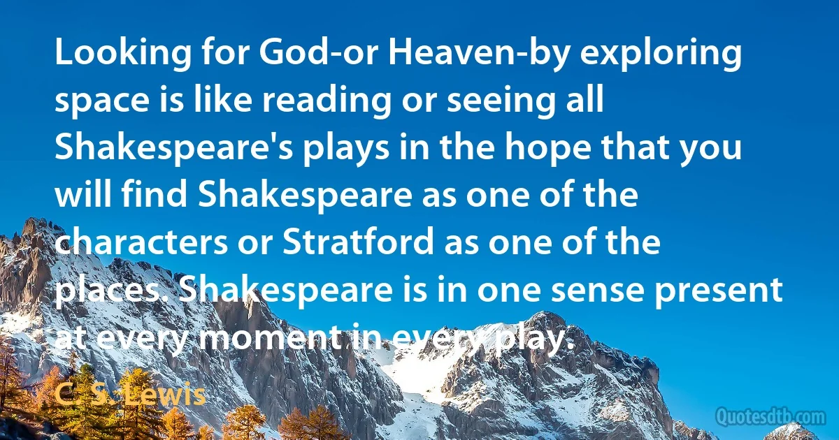 Looking for God-or Heaven-by exploring space is like reading or seeing all Shakespeare's plays in the hope that you will find Shakespeare as one of the characters or Stratford as one of the places. Shakespeare is in one sense present at every moment in every play. (C. S. Lewis)