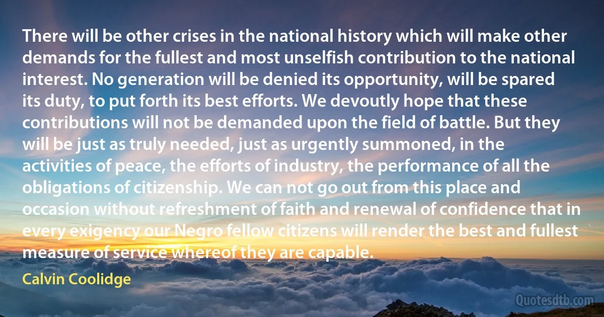 There will be other crises in the national history which will make other demands for the fullest and most unselfish contribution to the national interest. No generation will be denied its opportunity, will be spared its duty, to put forth its best efforts. We devoutly hope that these contributions will not be demanded upon the field of battle. But they will be just as truly needed, just as urgently summoned, in the activities of peace, the efforts of industry, the performance of all the obligations of citizenship. We can not go out from this place and occasion without refreshment of faith and renewal of confidence that in every exigency our Negro fellow citizens will render the best and fullest measure of service whereof they are capable. (Calvin Coolidge)