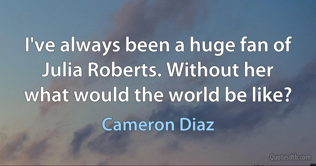 I've always been a huge fan of Julia Roberts. Without her what would the world be like? (Cameron Diaz)