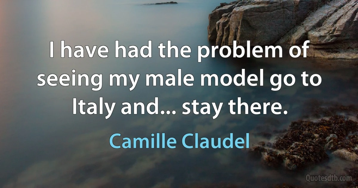 I have had the problem of seeing my male model go to Italy and... stay there. (Camille Claudel)