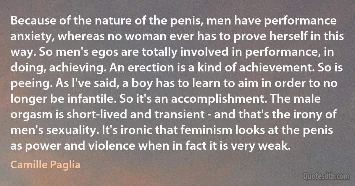 Because of the nature of the penis, men have performance anxiety, whereas no woman ever has to prove herself in this way. So men's egos are totally involved in performance, in doing, achieving. An erection is a kind of achievement. So is peeing. As I've said, a boy has to learn to aim in order to no longer be infantile. So it's an accomplishment. The male orgasm is short-lived and transient - and that's the irony of men's sexuality. It's ironic that feminism looks at the penis as power and violence when in fact it is very weak. (Camille Paglia)