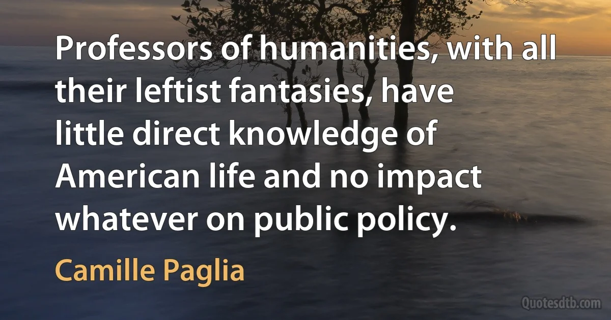 Professors of humanities, with all their leftist fantasies, have little direct knowledge of American life and no impact whatever on public policy. (Camille Paglia)