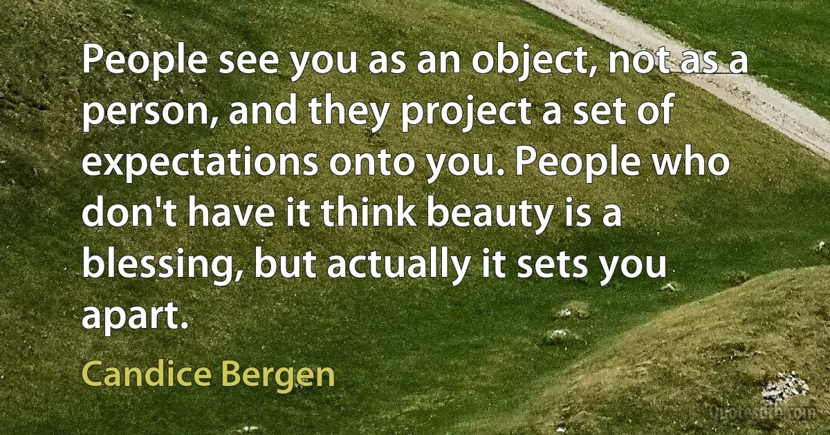 People see you as an object, not as a person, and they project a set of expectations onto you. People who don't have it think beauty is a blessing, but actually it sets you apart. (Candice Bergen)