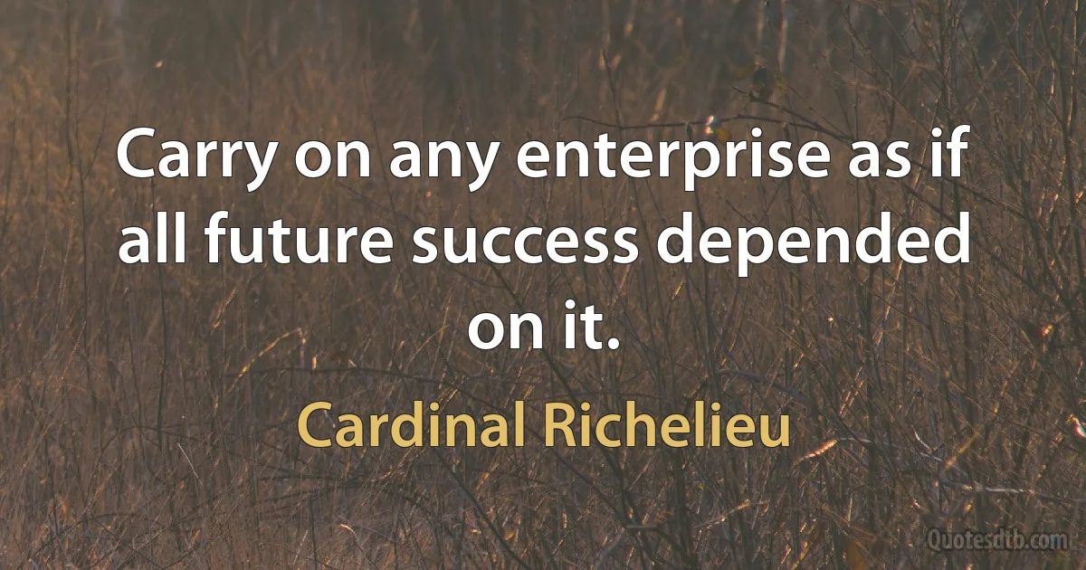 Carry on any enterprise as if all future success depended on it. (Cardinal Richelieu)