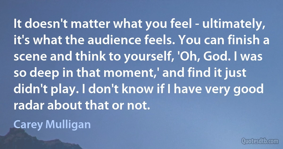 It doesn't matter what you feel - ultimately, it's what the audience feels. You can finish a scene and think to yourself, 'Oh, God. I was so deep in that moment,' and find it just didn't play. I don't know if I have very good radar about that or not. (Carey Mulligan)