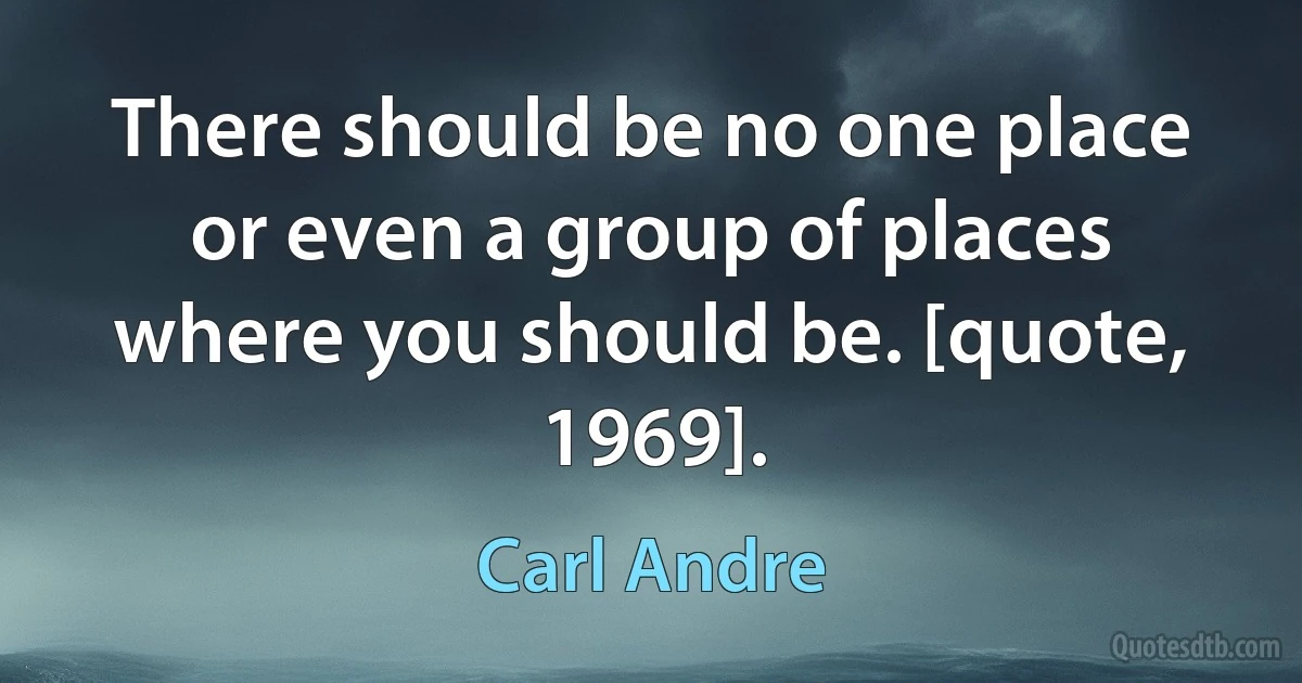 There should be no one place or even a group of places where you should be. [quote, 1969]. (Carl Andre)