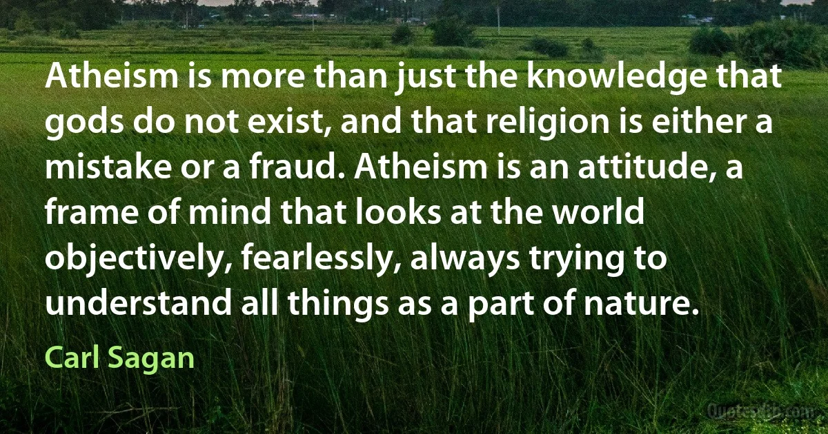 Atheism is more than just the knowledge that gods do not exist, and that religion is either a mistake or a fraud. Atheism is an attitude, a frame of mind that looks at the world objectively, fearlessly, always trying to understand all things as a part of nature. (Carl Sagan)