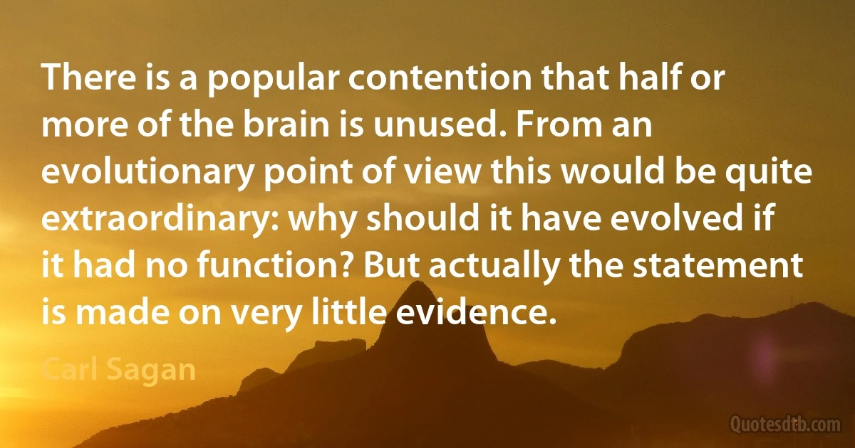 There is a popular contention that half or more of the brain is unused. From an evolutionary point of view this would be quite extraordinary: why should it have evolved if it had no function? But actually the statement is made on very little evidence. (Carl Sagan)