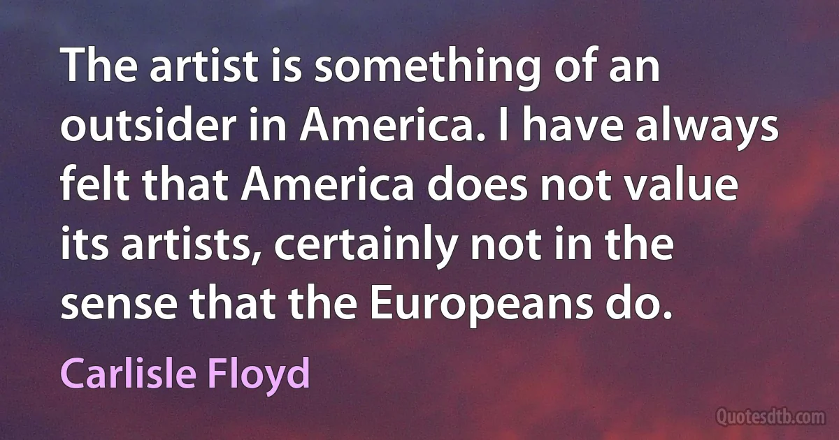 The artist is something of an outsider in America. I have always felt that America does not value its artists, certainly not in the sense that the Europeans do. (Carlisle Floyd)