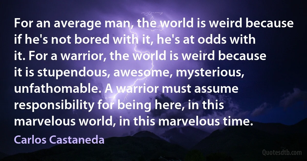 For an average man, the world is weird because if he's not bored with it, he's at odds with it. For a warrior, the world is weird because it is stupendous, awesome, mysterious, unfathomable. A warrior must assume responsibility for being here, in this marvelous world, in this marvelous time. (Carlos Castaneda)