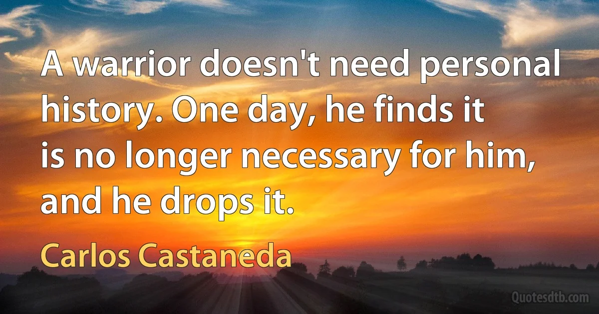 A warrior doesn't need personal history. One day, he finds it is no longer necessary for him, and he drops it. (Carlos Castaneda)