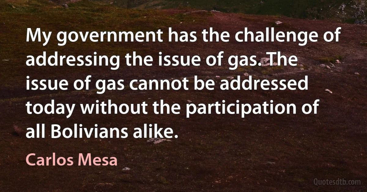 My government has the challenge of addressing the issue of gas. The issue of gas cannot be addressed today without the participation of all Bolivians alike. (Carlos Mesa)