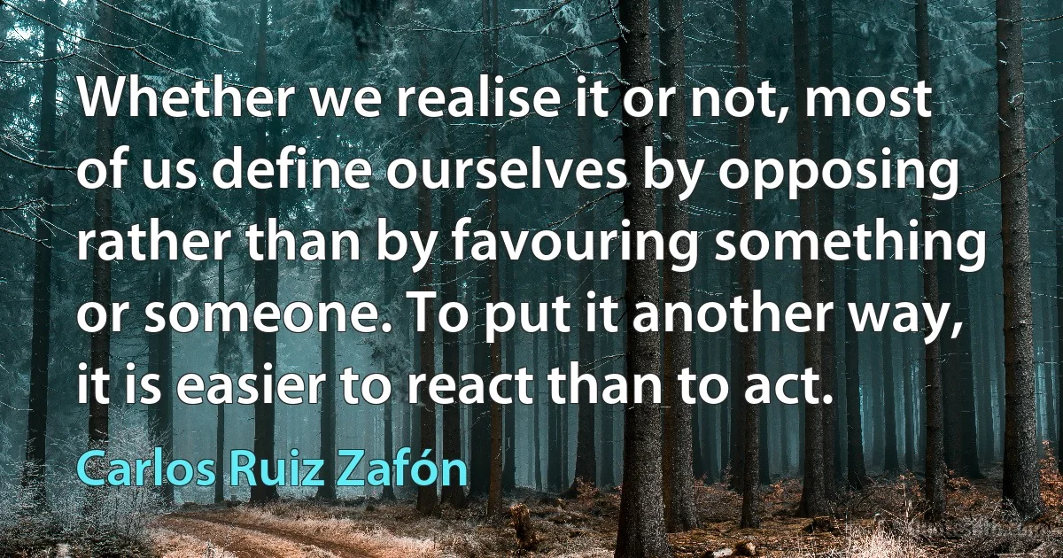 Whether we realise it or not, most of us define ourselves by opposing rather than by favouring something or someone. To put it another way, it is easier to react than to act. (Carlos Ruiz Zafón)