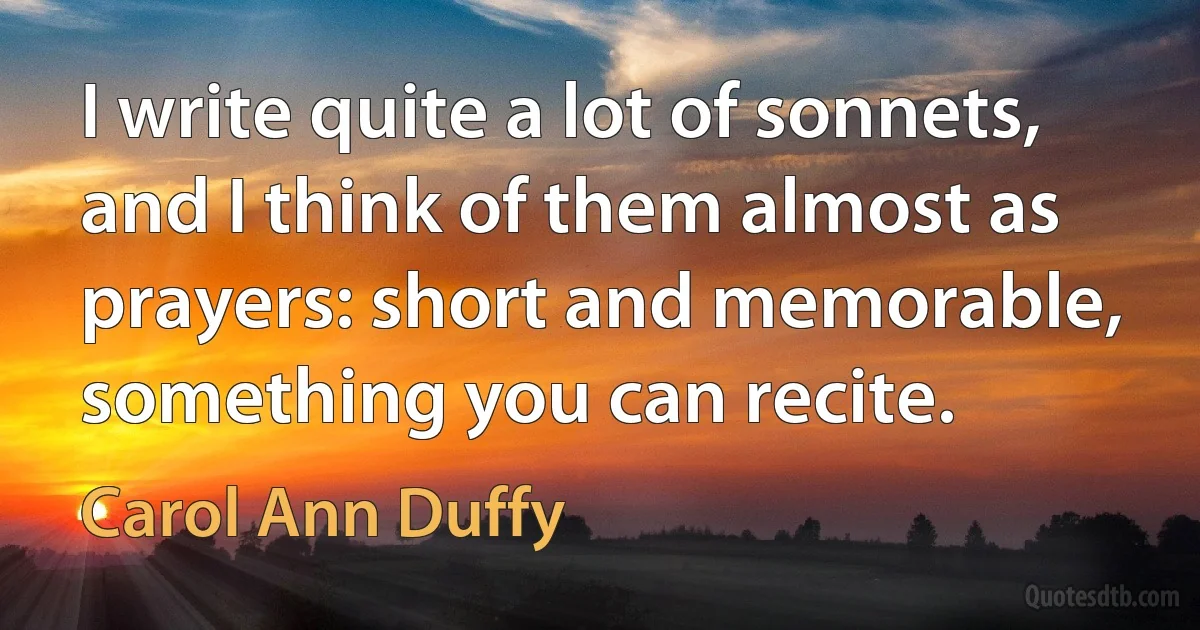 I write quite a lot of sonnets, and I think of them almost as prayers: short and memorable, something you can recite. (Carol Ann Duffy)