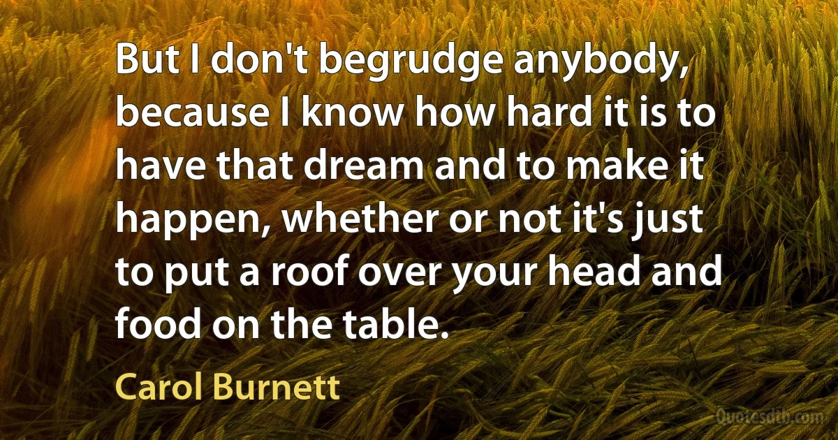 But I don't begrudge anybody, because I know how hard it is to have that dream and to make it happen, whether or not it's just to put a roof over your head and food on the table. (Carol Burnett)