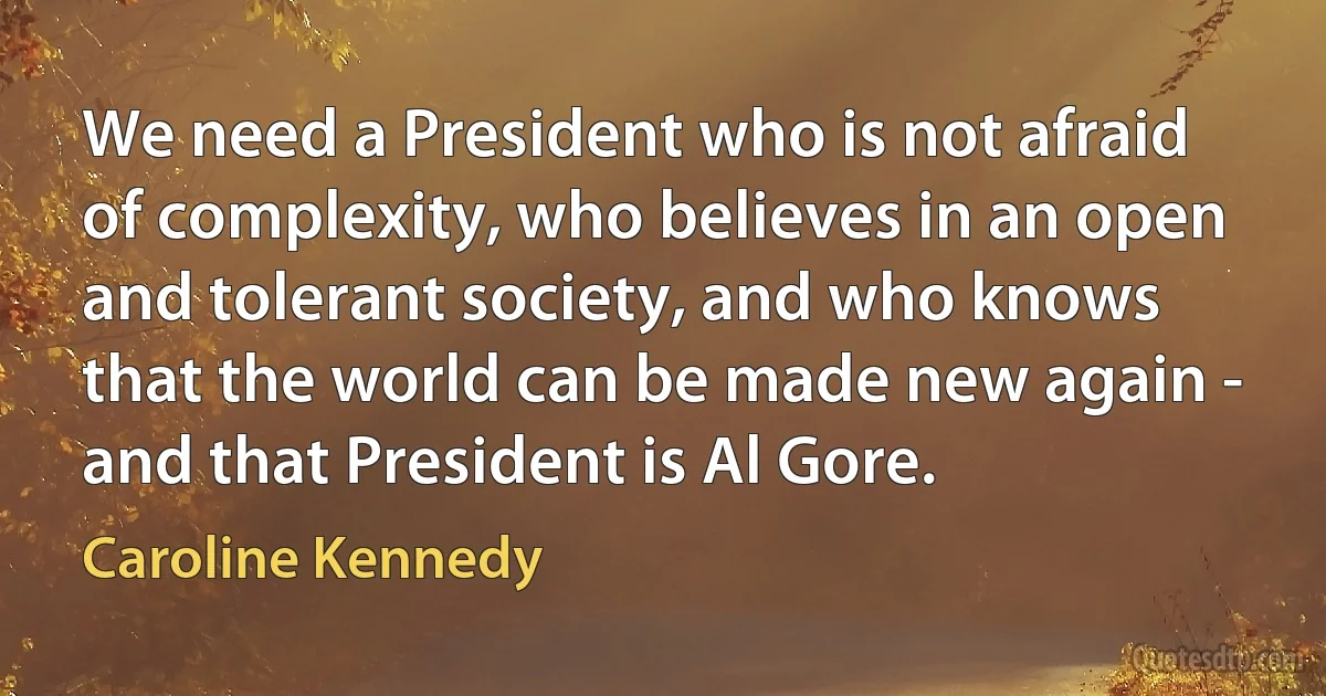 We need a President who is not afraid of complexity, who believes in an open and tolerant society, and who knows that the world can be made new again - and that President is Al Gore. (Caroline Kennedy)