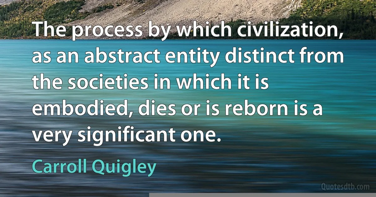 The process by which civilization, as an abstract entity distinct from the societies in which it is embodied, dies or is reborn is a very significant one. (Carroll Quigley)