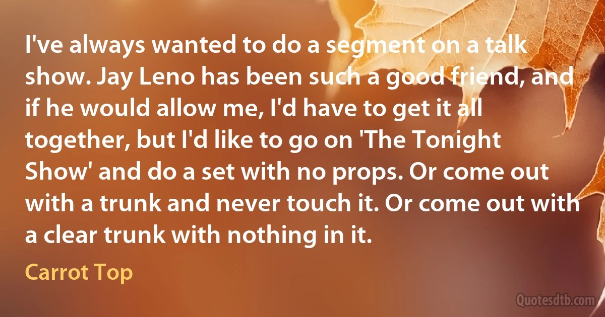 I've always wanted to do a segment on a talk show. Jay Leno has been such a good friend, and if he would allow me, I'd have to get it all together, but I'd like to go on 'The Tonight Show' and do a set with no props. Or come out with a trunk and never touch it. Or come out with a clear trunk with nothing in it. (Carrot Top)