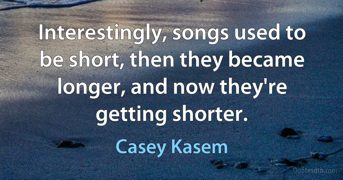 Interestingly, songs used to be short, then they became longer, and now they're getting shorter. (Casey Kasem)