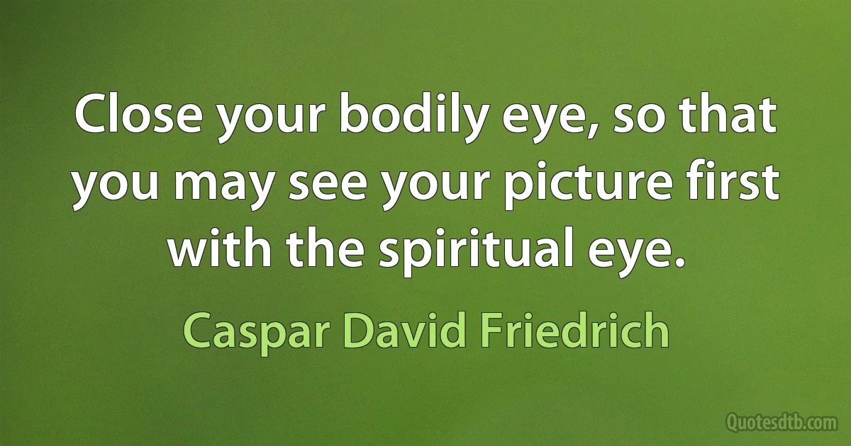 Close your bodily eye, so that you may see your picture first with the spiritual eye. (Caspar David Friedrich)