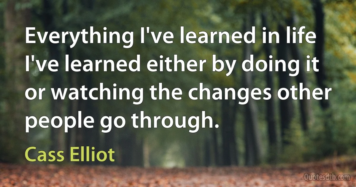 Everything I've learned in life I've learned either by doing it or watching the changes other people go through. (Cass Elliot)