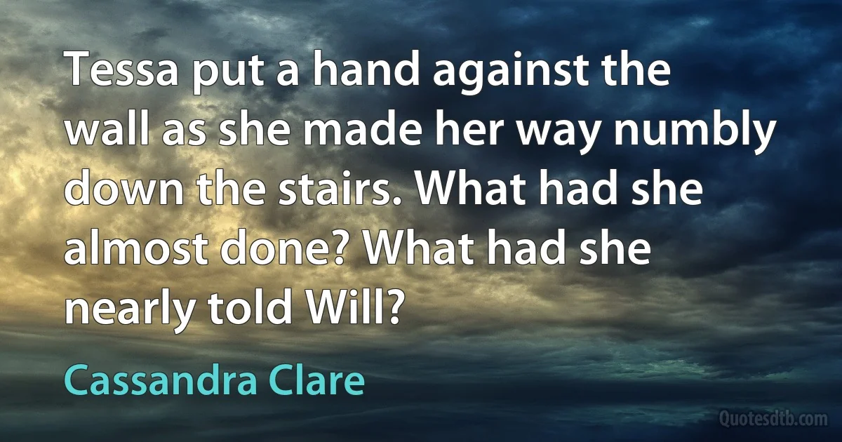 Tessa put a hand against the wall as she made her way numbly down the stairs. What had she almost done? What had she nearly told Will? (Cassandra Clare)