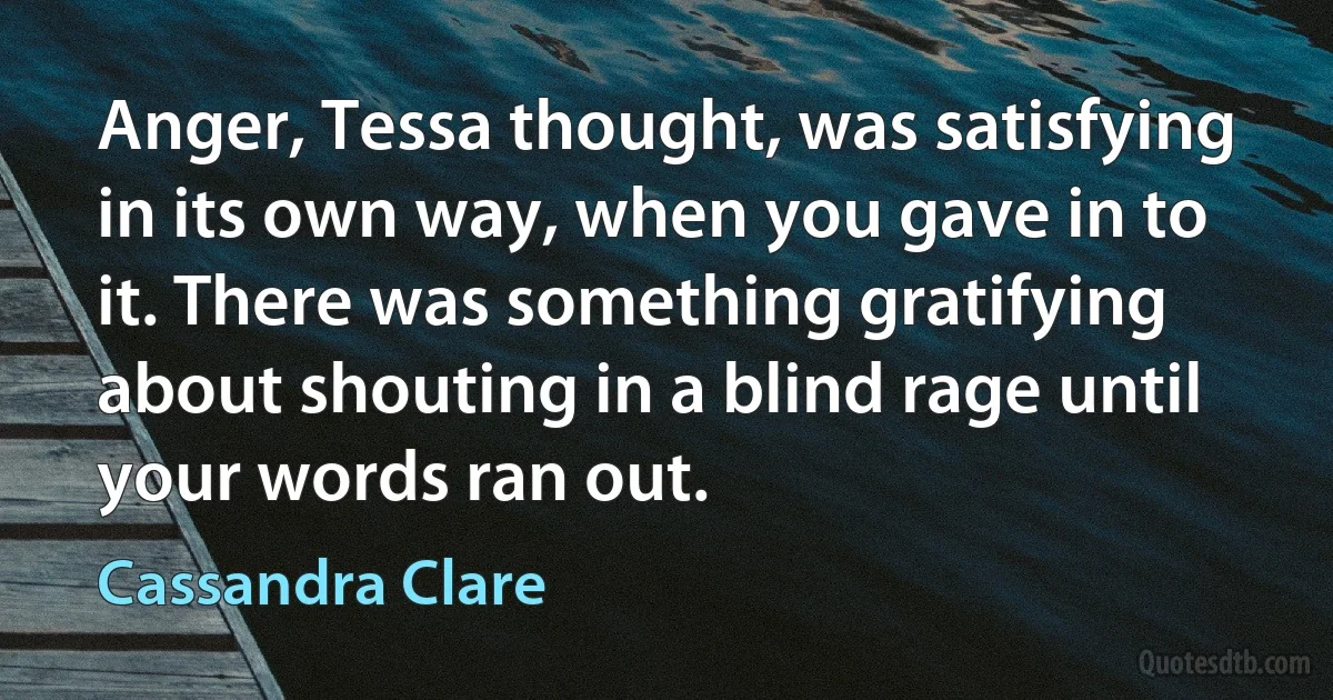 Anger, Tessa thought, was satisfying in its own way, when you gave in to it. There was something gratifying about shouting in a blind rage until your words ran out. (Cassandra Clare)