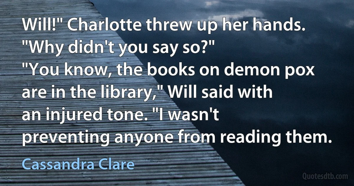 Will!" Charlotte threw up her hands. "Why didn't you say so?"
"You know, the books on demon pox are in the library," Will said with an injured tone. "I wasn't preventing anyone from reading them. (Cassandra Clare)