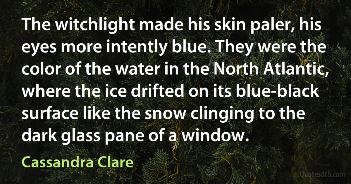 The witchlight made his skin paler, his eyes more intently blue. They were the color of the water in the North Atlantic, where the ice drifted on its blue-black surface like the snow clinging to the dark glass pane of a window. (Cassandra Clare)