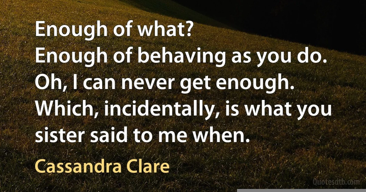 Enough of what?
Enough of behaving as you do.
Oh, I can never get enough. Which, incidentally, is what you sister said to me when. (Cassandra Clare)