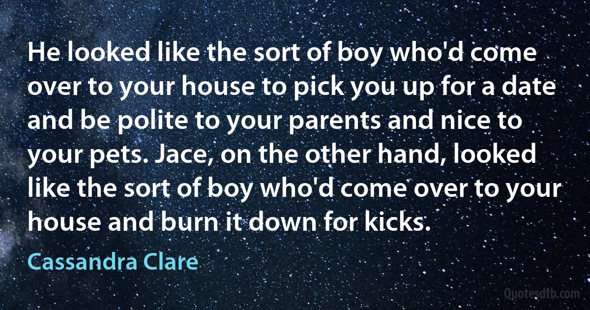 He looked like the sort of boy who'd come over to your house to pick you up for a date and be polite to your parents and nice to your pets. Jace, on the other hand, looked like the sort of boy who'd come over to your house and burn it down for kicks. (Cassandra Clare)