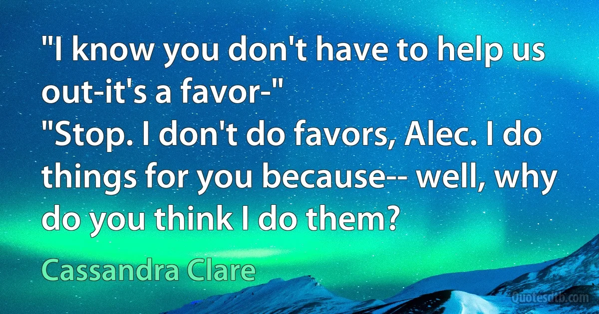 "I know you don't have to help us out-it's a favor-"
"Stop. I don't do favors, Alec. I do things for you because-- well, why do you think I do them? (Cassandra Clare)