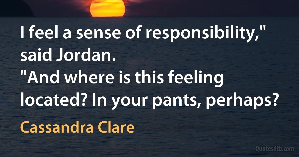 I feel a sense of responsibility," said Jordan.
"And where is this feeling located? In your pants, perhaps? (Cassandra Clare)