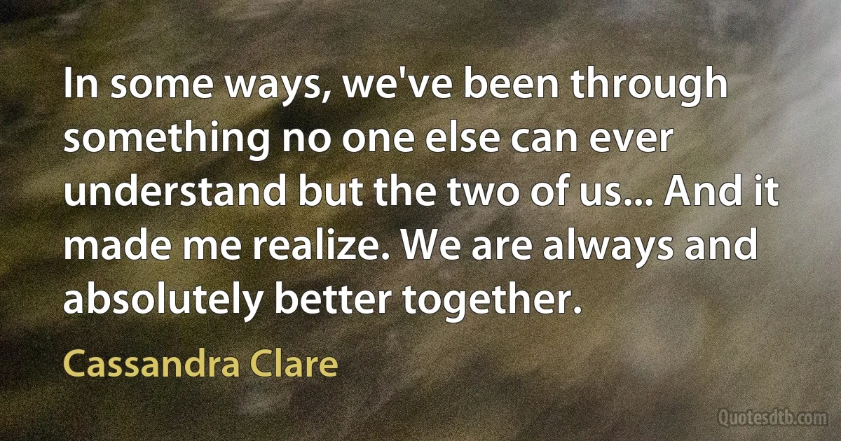 In some ways, we've been through something no one else can ever understand but the two of us... And it made me realize. We are always and absolutely better together. (Cassandra Clare)