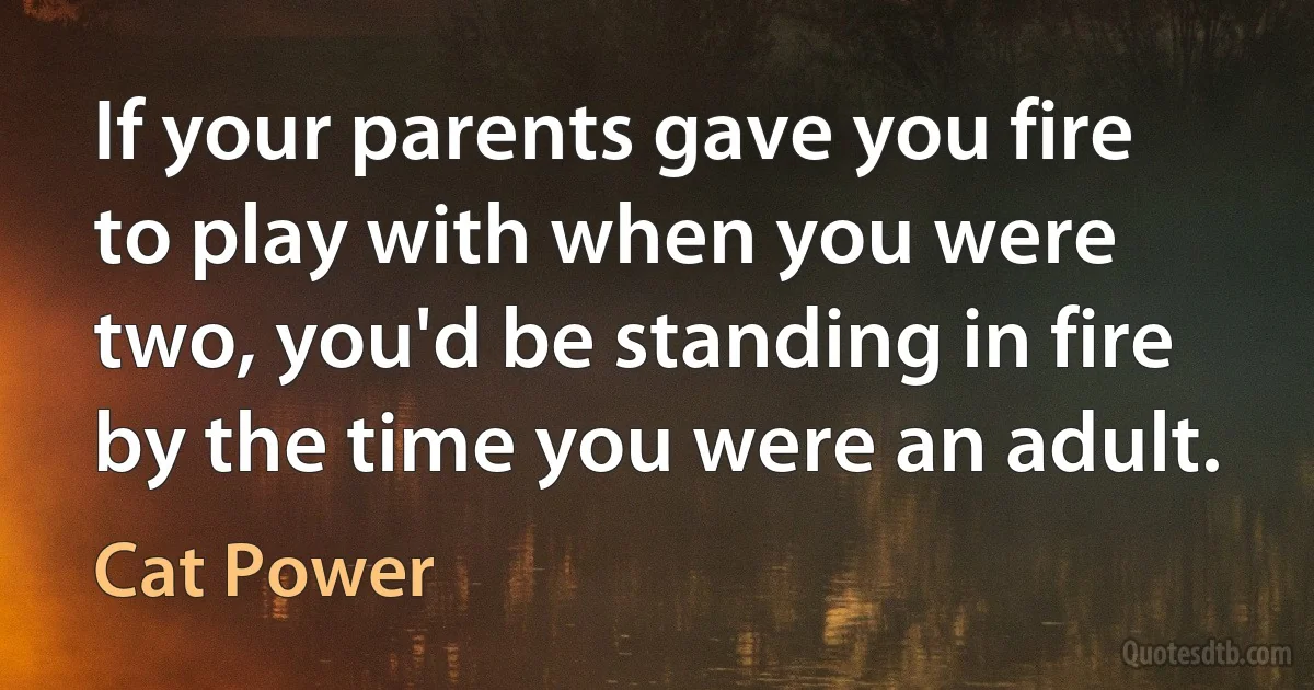 If your parents gave you fire to play with when you were two, you'd be standing in fire by the time you were an adult. (Cat Power)