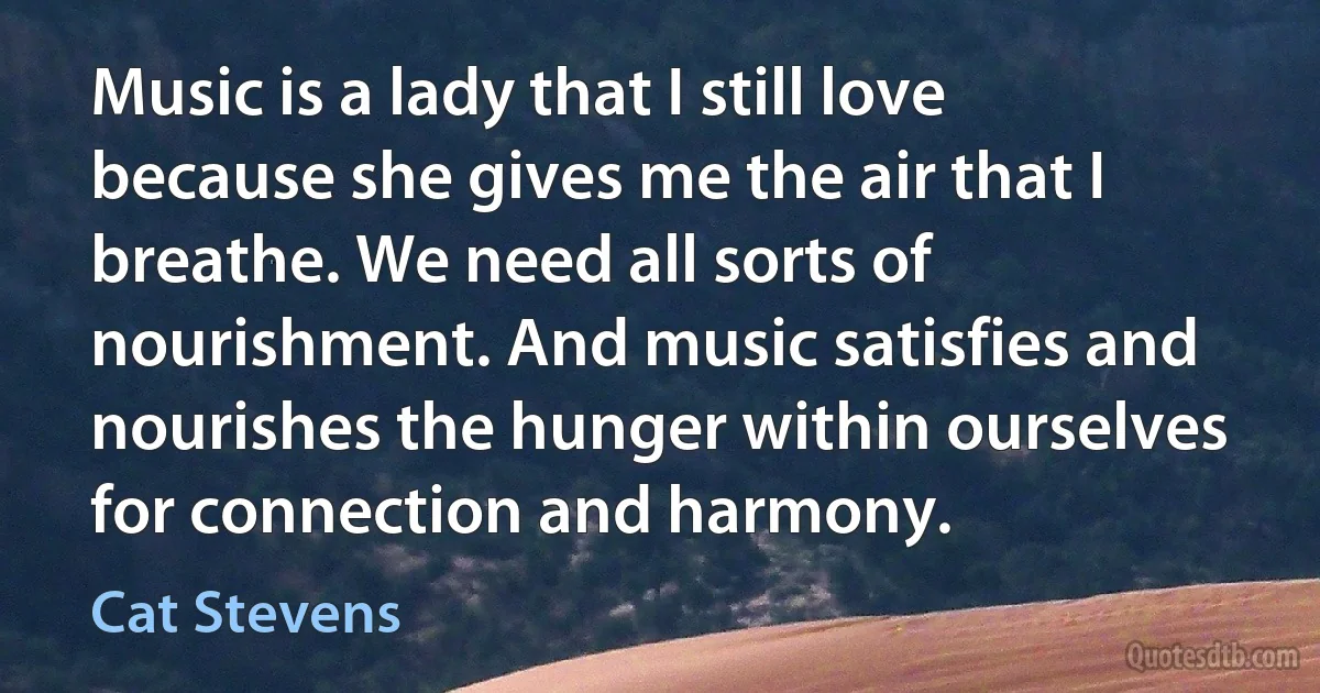 Music is a lady that I still love because she gives me the air that I breathe. We need all sorts of nourishment. And music satisfies and nourishes the hunger within ourselves for connection and harmony. (Cat Stevens)