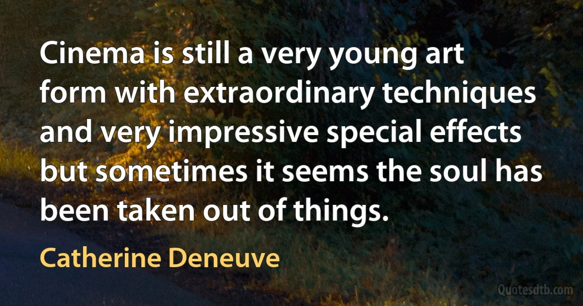 Cinema is still a very young art form with extraordinary techniques and very impressive special effects but sometimes it seems the soul has been taken out of things. (Catherine Deneuve)